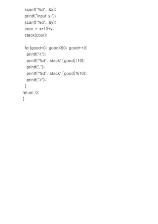 scanf("%d", &x);
 printf("input y:");
 scanf("%d", &y);
 coor = x*10+y;
 stack(coor);


 for(good=0; good<90; good++){
     printf("<");
     printf("%d", stack1[good]/10);
     printf(",");
     printf("%d", stack1[good]%10);
     printf(">");
 }
return 0;
}
 