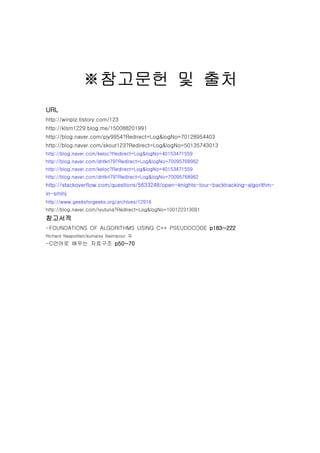 ???? ? ??
URL
http://winplz.tistory.com/123
http://klsm1229.blog.me/150088201991
http://blog.naver.com/pjy9954?Redirect=Log&logNo=70128954403
http://blog.naver.com/skout123?Redirect=Log&logNo=50135743013
http://blog.naver.com/keloc?Redirect=Log&logNo=40153471559
http://blog.naver.com/dntkrl79?Redirect=Log&logNo=70095768962
http://blog.naver.com/keloc?Redirect=Log&logNo=40153471559
http://blog.naver.com/dntkrl79?Redirect=Log&logNo=70095768962
http://stackoverflow.com/questions/5633248/open-knights-tour-backtracking-algorithm-
in-smlnj
http://www.geeksforgeeks.org/archives/12916
http://blog.naver.com/ryutuna?Redirect=Log&logNo=100122313091
????
-FOUNDATIONS OF ALGORITHMS USING C++ PSEUDOCODE p183~222
Richard Neapolitan/kumarss Naimipour ?
-C??? ??? ???? p50~70
 