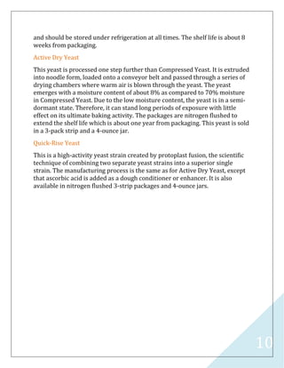 10
and should be stored under refrigeration at all times. The shelf life is about 8
weeks from packaging.
Active Dry Yeast
This yeast is processed one step further than Compressed Yeast. It is extruded
into noodle form, loaded onto a conveyor belt and passed through a series of
drying chambers where warm air is blown through the yeast. The yeast
emerges with a moisture content of about 8% as compared to 70% moisture
in Compressed Yeast. Due to the low moisture content, the yeast is in a semi-
dormant state. Therefore, it can stand long periods of exposure with little
effect on its ultimate baking activity. The packages are nitrogen flushed to
extend the shelf life which is about one year from packaging. This yeast is sold
in a 3-pack strip and a 4-ounce jar.
Quick-Rise Yeast
This is a high-activity yeast strain created by protoplast fusion, the scientific
technique of combining two separate yeast strains into a superior single
strain. The manufacturing process is the same as for Active Dry Yeast, except
that ascorbic acid is added as a dough conditioner or enhancer. It is also
available in nitrogen flushed 3-strip packages and 4-ounce jars.
 