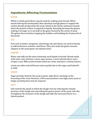 11
Ingredients Affecting Fermentation
FLOUR
White or whole grain flours may be used for making yeast breads. When
mixed with liquid and kneaded, flour develops enough gluten to support the
carbon dioxide produced by the yeast. Gluten is the elastic substance formed
when the protein of flour is exposed to liquids. Kneading develops the gluten,
making it stronger so it can hold in the gases formed by the action of yeast.
The gluten then stretches, trapping the bubbles and building the framework of
the bread.
FAT
Fats such as butter, margarine, shortening, oils and cheese are used in breads
to add tenderness, moisture and flavor. They also make the gluten strands
slippery so the yeast gases can expand easier.
LIQUIDS
Water and milk are the most commonly used liquids in breads. Breads made
with water only will have a more open texture, a more wheaty flavor and a
crispier crust. Milk creates breads which are richer and have a velvety texture;
crusts are softer and will brown more quickly due to the sugar and butterfat
in milk.
SUGAR
Sugar provides food for the yeast to grow, adds flavor and helps in the
browning of the crust. However, if the concentration is too high, more yeast or
longer proofing times may be required.
SALT
Salt controls the speed at which the dough rises by reducing the osmotic
pressure of the dough and controlling the gasses power of the yeast. Salt also
strengthens the structure of the dough and adds the necessary flavor to a
baked product.
 
