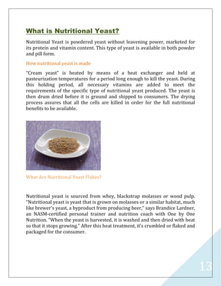 13
What is Nutritional Yeast?
Nutritional Yeast is powdered yeast without leavening power, marketed for
its protein and vitamin content. This type of yeast is available in both powder
and pill form.
How nutritional yeast is made
“Cream yeast” is heated by means of a heat exchanger and held at
pasteurization temperatures for a period long enough to kill the yeast. During
this holding period, all necessary vitamins are added to meet the
requirements of the specific type of nutritional yeast produced. The yeast is
then drum dried before it is ground and shipped to consumers. The drying
process assures that all the cells are killed in order for the full nutritional
benefits to be available.
What Are Nutritional Yeast Flakes?
Nutritional yeast is sourced from whey, blackstrap molasses or wood pulp.
“Nutritional yeast is yeast that is grown on molasses or a similar habitat, much
like brewer's yeast, a byproduct from producing beer,” says Brandice Lardner,
an NASM-certified personal trainer and nutrition coach with One by One
Nutrition. “When the yeast is harvested, it is washed and then dried with heat
so that it stops growing.” After this heat treatment, it’s crumbled or flaked and
packaged for the consumer.
 