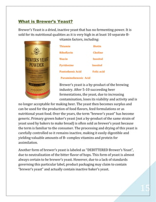 15
What is Brewer’s Yeast?
Brewer’s Yeast is a dried, inactive yeast that has no fermenting power. It is
sold for its nutritional qualities as it is very high in at least 10 separate B-
vitamin factors, including:
Thiamin Biotin
Riboflavin Choline
Niacin Inositol
Pyridoxine Inositol
Pantothenic Acid Folic acid
Paraminobenzoic Acid
Brewer’s yeast is a by-product of the brewing
industry. After 5-10 succeeding beer
fermentations, the yeast, due to increasing
contamination, loses its viability and activity and is
no longer acceptable for making beer. The yeast then becomes surplus and
can be used for the production of food flavors, feed formulations or as
nutritional yeast food. Over the years, the term “brewer’s yeast” has become
generic. Primary grown baker’s yeast (not a by-product of the same strain of
yeast used by bakers to make bread) is often sold as brewer’s yeast because
the term is familiar to the consumer. The processing and drying of this yeast is
carefully controlled so it remains inactive, making it easily digestible and
yielding valuable amounts of B- complex vitamins and protein for
assimilation.
Another form of brewer’s yeast is labeled as “DEBITTERED Brewer’s Yeast”,
due to neutralization of the bitter flavor of hops. This form of yeast is almost
always certain to be brewer’s yeast. However, due to a lack of standards
governing this particular label, product packaging may claim to contain
“brewer’s yeast” and actually contain inactive baker’s yeast.
 