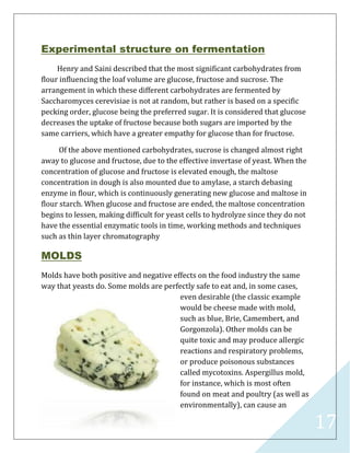 17
Experimental structure on fermentation
Henry and Saini described that the most significant carbohydrates from
flour influencing the loaf volume are glucose, fructose and sucrose. The
arrangement in which these different carbohydrates are fermented by
Saccharomyces cerevisiae is not at random, but rather is based on a specific
pecking order, glucose being the preferred sugar. It is considered that glucose
decreases the uptake of fructose because both sugars are imported by the
same carriers, which have a greater empathy for glucose than for fructose.
Of the above mentioned carbohydrates, sucrose is changed almost right
away to glucose and fructose, due to the effective invertase of yeast. When the
concentration of glucose and fructose is elevated enough, the maltose
concentration in dough is also mounted due to amylase, a starch debasing
enzyme in flour, which is continuously generating new glucose and maltose in
flour starch. When glucose and fructose are ended, the maltose concentration
begins to lessen, making difficult for yeast cells to hydrolyze since they do not
have the essential enzymatic tools in time, working methods and techniques
such as thin layer chromatography
MOLDS
Molds have both positive and negative effects on the food industry the same
way that yeasts do. Some molds are perfectly safe to eat and, in some cases,
even desirable (the classic example
would be cheese made with mold,
such as blue, Brie, Camembert, and
Gorgonzola). Other molds can be
quite toxic and may produce allergic
reactions and respiratory problems,
or produce poisonous substances
called mycotoxins. Aspergillus mold,
for instance, which is most often
found on meat and poultry (as well as
environmentally), can cause an
 