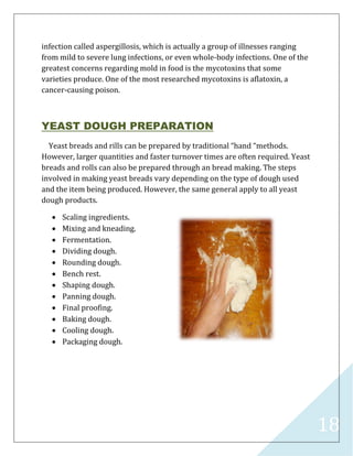 18
infection called aspergillosis, which is actually a group of illnesses ranging
from mild to severe lung infections, or even whole-body infections. One of the
greatest concerns regarding mold in food is the mycotoxins that some
varieties produce. One of the most researched mycotoxins is aflatoxin, a
cancer-causing poison.
YEAST DOUGH PREPARATION
Yeast breads and rills can be prepared by traditional “hand “methods.
However, larger quantities and faster turnover times are often required. Yeast
breads and rolls can also be prepared through an bread making. The steps
involved in making yeast breads vary depending on the type of dough used
and the item being produced. However, the same general apply to all yeast
dough products.
 Scaling ingredients.
 Mixing and kneading.
 Fermentation.
 Dividing dough.
 Rounding dough.
 Bench rest.
 Shaping dough.
 Panning dough.
 Final proofing.
 Baking dough.
 Cooling dough.
 Packaging dough.
 