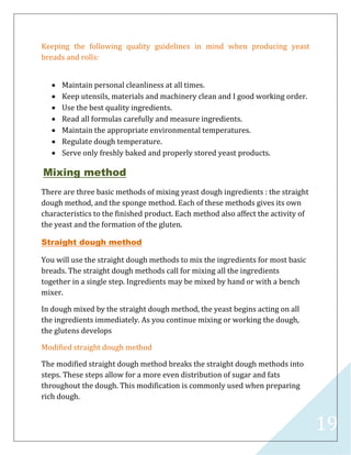 19
Keeping the following quality guidelines in mind when producing yeast
breads and rolls:
 Maintain personal cleanliness at all times.
 Keep utensils, materials and machinery clean and I good working order.
 Use the best quality ingredients.
 Read all formulas carefully and measure ingredients.
 Maintain the appropriate environmental temperatures.
 Regulate dough temperature.
 Serve only freshly baked and properly stored yeast products.
Mixing method
There are three basic methods of mixing yeast dough ingredients : the straight
dough method, and the sponge method. Each of these methods gives its own
characteristics to the finished product. Each method also affect the activity of
the yeast and the formation of the gluten.
Straight dough method
You will use the straight dough methods to mix the ingredients for most basic
breads. The straight dough methods call for mixing all the ingredients
together in a single step. Ingredients may be mixed by hand or with a bench
mixer.
In dough mixed by the straight dough method, the yeast begins acting on all
the ingredients immediately. As you continue mixing or working the dough,
the glutens develops
Modified straight dough method
The modified straight dough method breaks the straight dough methods into
steps. These steps allow for a more even distribution of sugar and fats
throughout the dough. This modification is commonly used when preparing
rich dough.
 