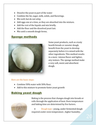 20
 Dissolve the yeast in part of the water
 Combine the fat, sugar, milk, solids, and flavorings.
 Mix well, but do not whip
 Add eggs one at a time, as they are absorbed into the mixture.
 Add the rest of the liquids and mix briefly.
 Add the flour and the dissolved yeast last.
 Mix until a smooth dough forms.
Sponge methods
Some yeast products, such as crusty
hearth breads or sweeter dough,
benefit from the yeast to develop
separately before it is mixed with the
other ingredients. This method results
in a more intense flavor and lighter,
airy texture. The sponge method make
a very soft, moist and absorbent
dough.
Here are the basic steps:
 Combine 50% water with 50% flour.
 Add to this mixture to promote faster yeast growth
Baking yeast dough
Baking is the process that changes dough into breads or
rolls through the application of heat. Oven temperature
and baking time are determined by five factors.
 Dough type : young, under fermented dough
required cooler oven temperature , higher humidity ,
 