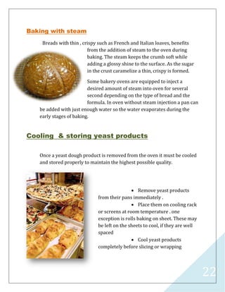 22
Baking with steam
Breads with thin , crispy such as French and Italian loaves, benefits
from the addition of steam to the oven during
baking. The steam keeps the crumb soft while
adding a glossy shine to the surface. As the sugar
in the crust caramelize a thin, crispy is formed.
Some bakery ovens are equipped to inject a
desired amount of steam into oven for several
second depending on the type of bread and the
formula. In oven without steam injection a pan can
be added with just enough water so the water evaporates during the
early stages of baking.
Cooling & storing yeast products
Once a yeast dough product is removed from the oven it must be cooled
and stored properly to maintain the highest possible quality.
 Remove yeast products
from their pans immediately .
 Place them on cooling rack
or screens at room temperature . one
exception is rolls baking on sheet. These may
be left on the sheets to cool, if they are well
spaced
 Cool yeast products
completely before slicing or wrapping
 