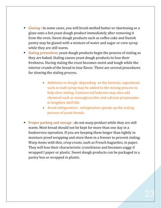 23
 Glazing : In some cases, you will brush melted butter or shortening or a
glaze onto a hot yeast dough product immediately after removing it
from the oven. Sweet dough products such as coffee cake and Danish
pastry may be glazed with a mixture of water and sugar or corn syrup
while they are still warm.
 Staling prevention: yeast dough products begin the process of staling as
they are baked. Staling causes yeast dough products to lose their
freshness. During staling the crust becomes moist and tough while the
interior crumb of the bread to lose flavor. There are several procedures
for slowing the staling process.
 Additions to dough: depending on the formula, ingredients
such as malt syrup may be added to the mixing process to
help slow staling. Commercial bakeries may also add
chemical such as monoglycerides and calcium propionates
to lengthen shelf life.
 Avoid refrigeration : refrigeration speeds up the staling
process of yeast breads.
 Proper packing and storage : do not warp product while they are still
warm. Most bread should not be kept for more than one day in a
foodservice operation. If you are keeping them longer than tightly in
moisture proof wrapping and store them in a freezer to prevent staling.
Warp items with thin, crisp crusts, such as French baguettes, in paper.
They will lose their characteristic crunchiness and becomes soggy if
wrapped I paper or plastic. Sweet dough products can be packaged in a
pastry box or wrapped in plastic.
 