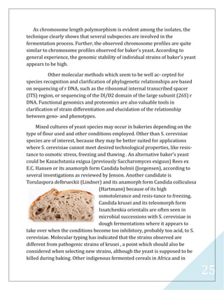 25
As chromosome length polymorphism is evident among the isolates, the
technique clearly shows that several subspecies are involved in the
fermentation process. Further, the observed chromosome proﬁles are quite
similar to chromosome proﬁles observed for baker’s yeast. According to
general experience, the genomic stability of individual strains of baker’s yeast
appears to be high.
Other molecular methods which seem to be well ac- cepted for
species recognition and clariﬁcation of phylogenetic relationships are based
on sequencing of r DNA, such as the ribosomal internal transcribed spacer
(ITS) region, or sequencing of the Dl/D2 domain of the large subunit (26S) r
DNA. Functional genomics and proteomics are also valuable tools in
clariﬁcation of strain differentiation and elucidation of the relationship
between geno- and phenotypes.
Mixed cultures of yeast species may occur in bakeries depending on the
type of ﬂour used and other conditions employed. Other than S. cerevisiae
species are of interest, because they may be better suited for applications
where S. cerevisiae cannot meet desired technological properties, like resis-
tance to osmotic stress, freezing and thawing . An alternative baker’s yeast
could be Kazachstania exigua (previously Saccharomyces exiguus) Rees ex
E.C. Hansen or its anamorph form Candida holmii (Jorgensen), according to
several investigations as reviewed by Jenson. Another candidate is
Torulaspora delbrueckii (Lindner) and its anamorph form Candida colliculosa
(Hartmann) because of its high
osmotolerance and resis-tance to freezing.
Candida krusei and its teleomorph form
Issatchenkia orientalis are often seen in
microbial successions with S. cerevisiae in
dough fermentations where it appears to
take over when the conditions become too inhibitory, probably too acid, to S.
cerevisiae. Molecular typing has indicated that the strains observed are
different from pathogenic strains of krusei , a point which should also be
considered when selecting new strains, although the yeast is supposed to be
killed during baking. Other indigenous fermented cereals in Africa and in
 