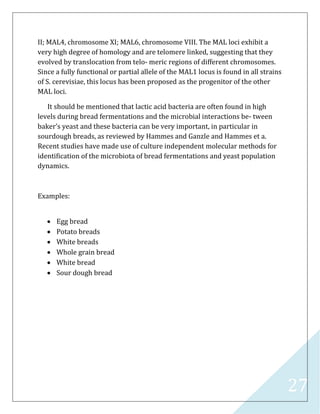 27
II; MAL4, chromosome XI; MAL6, chromosome VIII. The MAL loci exhibit a
very high degree of homology and are telomere linked, suggesting that they
evolved by translocation from telo- meric regions of different chromosomes.
Since a fully functional or partial allele of the MAL1 locus is found in all strains
of S. cerevisiae, this locus has been proposed as the progenitor of the other
MAL loci.
It should be mentioned that lactic acid bacteria are often found in high
levels during bread fermentations and the microbial interactions be- tween
baker’s yeast and these bacteria can be very important, in particular in
sourdough breads, as reviewed by Hammes and Ganzle and Hammes et a.
Recent studies have made use of culture independent molecular methods for
identiﬁcation of the microbiota of bread fermentations and yeast population
dynamics.
Examples:
 Egg bread
 Potato breads
 White breads
 Whole grain bread
 White bread
 Sour dough bread
 