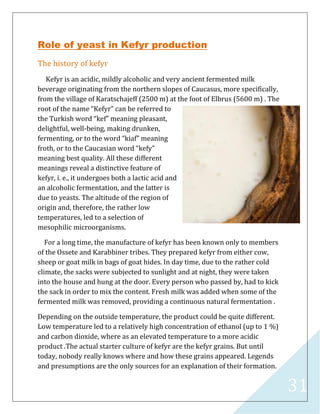 31
Role of yeast in Kefyr production
The history of kefyr
Kefyr is an acidic, mildly alcoholic and very ancient fermented milk
beverage originating from the northern slopes of Caucasus, more specifically,
from the village of Karatschajeff (2500 m) at the foot of Elbrus (5600 m) . The
root of the name “Kefyr” can be referred to
the Turkish word “kef” meaning pleasant,
delightful, well-being, making drunken,
fermenting, or to the word “kiaf” meaning
froth, or to the Caucasian word “kefy”
meaning best quality. All these different
meanings reveal a distinctive feature of
kefyr, i. e., it undergoes both a lactic acid and
an alcoholic fermentation, and the latter is
due to yeasts. The altitude of the region of
origin and, therefore, the rather low
temperatures, led to a selection of
mesophilic microorganisms.
For a long time, the manufacture of kefyr has been known only to members
of the Ossete and Karabbiner tribes. They prepared kefyr from either cow,
sheep or goat milk in bags of goat hides. In day time, due to the rather cold
climate, the sacks were subjected to sunlight and at night, they were taken
into the house and hung at the door. Every person who passed by, had to kick
the sack in order to mix the content. Fresh milk was added when some of the
fermented milk was removed, providing a continuous natural fermentation .
Depending on the outside temperature, the product could be quite different.
Low temperature led to a relatively high concentration of ethanol (up to 1 %)
and carbon dioxide, where as an elevated temperature to a more acidic
product .The actual starter culture of kefyr are the kefyr grains. But until
today, nobody really knows where and how these grains appeared. Legends
and presumptions are the only sources for an explanation of their formation.
 