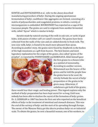 32
KUNTZE and DUITSCHAEVER et al. refer to the above-described
manufacturing procedure of kefyr. During the ongoing spontaneous
fermentation of kefyr, cauliflower-like aggregates are formed, consisting of a
matrix of polysaccharides and coagulated proteins, in which a variety of
microorganisms is embedded. BOUROUNOFF has reported on a saga of the
Caucasian people. The grains are said to originate from another fermented
milk, called “Ayran” which is similar to kefyr.
Ayranis made by natural souring of the milk in oak vats, or sacks of goat
hides, with pieces of either calf’s or camel’s stomach. The grains have been
collected from the walls of the vats and are added directly to fresh milk. The
new sour milk, kefyr, is found to be much more pleasant than ayran.
According to another story, the grains were found by shepherds in the bushes
of the high mountains as a gift from heaven . The best known and most
legendary explanation for the origin of the grains, also called “grains of the
prophet“, is reported by PODWYSSOZKI and KOROLEVA. Allah himself gave
the first grains to a chosen tribe
as a symbol of immortality.
According to another version,
Mohammed was the bearer of the
grains and he told the people how
the grains have to be used. He
strictly forbade the secret of kefyr
preparation or the grains to be
given away. Otherwise, if
unbelievers got hold of the grains,
these would lose their magic and healing power. This legend explains why the
method of kefyr preparation has been kept secret for so long. Until now
nobody has been able to disclose the secret of the formation of kefyr grains.
Dr. G. DZHOGAN in 1867 has been the first one who reported on the beneficial
effects of kefyr in the treatment of intestinal and stomach diseases. This was
the end of the secrecy of kefyr and the start of its spreading through Europe.
The owner of the Moscow Dairy got the idea to produce kefyr on an industrial
scale. To obtain the grains, he sent a beautiful woman, one of his workers, to
 