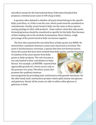 34
microflora except for the International Dairy Federation Standard that
proposes a minimal yeast count of 104 cfu/g in kefyr .
A question often debated is whether all yeasts found belong to the specific
kefyr yeast flora, or, if this is not the case, which yeasts must be considered as
contaminants. Usually, yeasts found in kefyr are the same as those species
causing spoilage in other milk products . Some authors claim that only yeasts
fermenting lactose should be considered as specific for the kefyr flora because
of their leading role in the alcoholic fermentation. Never theless, a high
percentage of the yeasts found in kefyr are lactose negative .
The first who examined the microbial flora of kefyr grains was KERN. He
showed that a symbiosis between a yeast and a bacterium is involved. The
yeast is Saccharomyces cerevisiae, a species that does not ferment lactose.
shows the yeasts that have been isolated from kefyr grains, and the frequency
of isolation of the yeast species from kefyr
grains or kefyr products. The role of yeasts is
not only limited to their contribution to kefyr
flavour. For example, LA RIVIÈRE reported that
appreciable growth of L. brevis occurs only in
the presence of a yeast. Therefore, yeasts also
promote the symbiosis between
microorganisms by providing lactic acid bacteria with growth stimulants. On
the other hand, lactic acid bacteria produce which splits lactose into glucose
and galactose. Nearly all the yeasts are able to utilise either glucose or
galactose or both.
 