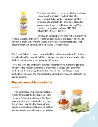 39
The transformation of wine or fruit juice to vinegar
is a chemical process in which ethyl alcohol
undergoes partial oxidation that results in the
formation of acetaldehyde. In the third stage, the
acetaldehyde is converted into acetic acid. The
chemical reaction is as follows: CH 3 CH 2
OH=2HCH 3 CHO=CH 3 COOH.
Historically, several processes have been employed
to make vinegar. In the slow, or natural, process, vats of cider are allowed to
sit open at room temperature. During a period of several months, the fruit
juices ferment into alcohol and then oxidize into acetic acid.
The French Orleans process is also called the continuous method. Fruit juice is
periodically added to small batches of vinegar and stored in wooden barrels.
As the fresh juice sours, it is skimmed off the top.
Both the slow and continuous methods require several months to produce
vinegar. In the modern commercial production of vinegar, the generator
method and the submerged fermentation method are employed. These
methods are based on the goal of infusing as much oxygen as possible into the
alcohol product.
The submerged fermentation
method
The submerged fermentation method is
commonly used in the production of wine
vinegars. Production plants are filled with
large stainless steel tanks called acetators.
The acetators are fitted with centrifugal
pumps in the bottom that pump air bubbles
into the tank in much the same way that an
 