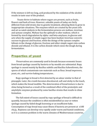 4
If the mixture is left too long, acid produced by the oxidation of the alcohol
results in taste sour of the product.
Yeasts thrive in habitats where sugars are present, such as fruits,
flowers and bark of trees. However, saleable yeasts of today are fairly
different from wild strains due to genetic treatment, allowing them to grow in
inappropriate situations. The enzymes which are created by the yeast cells
and act as natal catalysts in the fermentation process are maltase, invertase
and zymase complex. Maltase has the aptitude to alter maltose, which is
formed by starch degradation by alpha- and beta-amylases, to glucose and
acts when the supply of simple sugars has been bushed. Invertase converts
sucrose to glucose and fructose, while the doings of the zymase complex
fallouts in the change of glucose, fructose and other simple sugars into carbon
dioxide and ethanol. It is the carbon dioxide which raises the dough during
fermentation .
Properties of yeast
Preservatives are commonly used in breads because economic losses
from bread spoilage caused by bacteria or by moulds are substantial. Ropy
spoilage is caused mainly by Bacillus subtilis and Bacillus licheniformis, the
spores of which contaminate raw materials such as flour, bread improvers,
yeast, etc., and survive baking temperatures .
Ropy spoilage in bread is first detected by an odour similar to that of
pineapple. Later, the crumb becomes discoloured, soft and sticky to the touch,
which makes the bread inedible. The deterioration of bread texture is due to
slime being formed as a result of the combined effect of the proteolytic and
amylolytic enzymes produced by some bacillus strains that results in slime
formation.
The full extent of losses caused by ropy spoilage of bread is difficult to
quantify, because the condition is often misidentified as sour or rotten
spoilage caused by failed dough leavening or an insufficient bake.
Consumption of ropy bread may cause illness if bacteria are present at ≥108
cfu/g . Ropiness can develop very rapidly under warm and humid conditions,
so it is a common problem in the warm climates of Mediterranean countries,
 