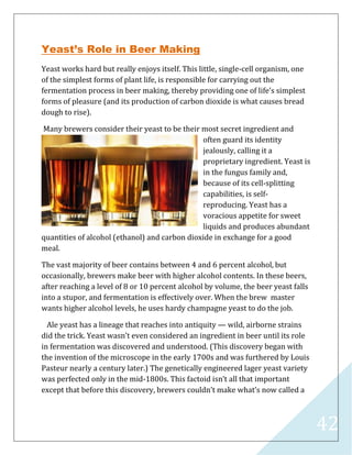 42
Yeast’s Role in Beer Making
Yeast works hard but really enjoys itself. This little, single-cell organism, one
of the simplest forms of plant life, is responsible for carrying out the
fermentation process in beer making, thereby providing one of life’s simplest
forms of pleasure (and its production of carbon dioxide is what causes bread
dough to rise).
Many brewers consider their yeast to be their most secret ingredient and
often guard its identity
jealously, calling it a
proprietary ingredient. Yeast is
in the fungus family and,
because of its cell-splitting
capabilities, is self-
reproducing. Yeast has a
voracious appetite for sweet
liquids and produces abundant
quantities of alcohol (ethanol) and carbon dioxide in exchange for a good
meal.
The vast majority of beer contains between 4 and 6 percent alcohol, but
occasionally, brewers make beer with higher alcohol contents. In these beers,
after reaching a level of 8 or 10 percent alcohol by volume, the beer yeast falls
into a stupor, and fermentation is effectively over. When the brew master
wants higher alcohol levels, he uses hardy champagne yeast to do the job.
Ale yeast has a lineage that reaches into antiquity — wild, airborne strains
did the trick. Yeast wasn’t even considered an ingredient in beer until its role
in fermentation was discovered and understood. (This discovery began with
the invention of the microscope in the early 1700s and was furthered by Louis
Pasteur nearly a century later.) The genetically engineered lager yeast variety
was perfected only in the mid-1800s. This factoid isn’t all that important
except that before this discovery, brewers couldn’t make what’s now called a
 
