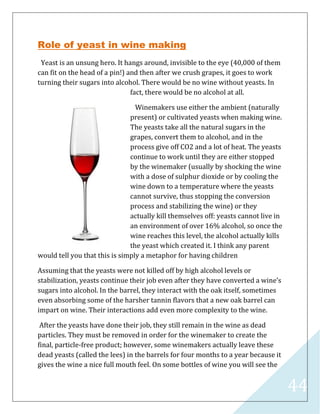 44
Role of yeast in wine making
Yeast is an unsung hero. It hangs around, invisible to the eye (40,000 of them
can fit on the head of a pin!) and then after we crush grapes, it goes to work
turning their sugars into alcohol. There would be no wine without yeasts. In
fact, there would be no alcohol at all.
Winemakers use either the ambient (naturally
present) or cultivated yeasts when making wine.
The yeasts take all the natural sugars in the
grapes, convert them to alcohol, and in the
process give off CO2 and a lot of heat. The yeasts
continue to work until they are either stopped
by the winemaker (usually by shocking the wine
with a dose of sulphur dioxide or by cooling the
wine down to a temperature where the yeasts
cannot survive, thus stopping the conversion
process and stabilizing the wine) or they
actually kill themselves off: yeasts cannot live in
an environment of over 16% alcohol, so once the
wine reaches this level, the alcohol actually kills
the yeast which created it. I think any parent
would tell you that this is simply a metaphor for having children
Assuming that the yeasts were not killed off by high alcohol levels or
stabilization, yeasts continue their job even after they have converted a wine’s
sugars into alcohol. In the barrel, they interact with the oak itself, sometimes
even absorbing some of the harsher tannin flavors that a new oak barrel can
impart on wine. Their interactions add even more complexity to the wine.
After the yeasts have done their job, they still remain in the wine as dead
particles. They must be removed in order for the winemaker to create the
final, particle-free product; however, some winemakers actually leave these
dead yeasts (called the lees) in the barrels for four months to a year because it
gives the wine a nice full mouth feel. On some bottles of wine you will see the
 