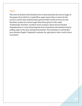 46
Sugars
The level of alcohol in the finished wine is determined by the level of sugar in
the grapes from which it is made.More sugar means there is more for the
yeast to convert into alcohol.Grapes grown further north see less sun and
therefore contain less stored sugar than those grown in the south.
Traditionally, therefore, northern wines contain a lower level of alcohol.
Chaptalization is a way of boosting the level of alcohol in the finished wine by
adding sugar to the juice during fermentation. The technique is named after
Jean Antoine Chaptal , Napoleon's minister for agriculture, who is said to have
invented it.
 