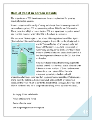 48
Role of yeast in carbon dioxide
The importance of CO2 injection cannot be overemphasized for growing
beautiful planted aquaria.
Sounds complicated? Actually it's easy and cheap! Aquarium companies sell
extremely overpriced CO2 setups costing at least $200 for no frills models.
These consist of a high pressure tank of CO2 and a pressure regulator, as well
as a reaction chamber where the CO2 is dissolved in the water.
The setups on the my aquaria cost about $5 for supplies that will last a year
(this includes 2 liters of Coke that you get to drink). Here's the idea (which is
due to Thomas Narten off of internet as far as I
know). CO2 dissolves into (and escapes out of)
water very quickly, so we need a way to produce
bubbles of CO2 and to hold them in contact with a
fast flowing stream of water so the CO2 has time
to dissolve.
CO2 is produced by yeast fermenting sugar into
alcohol, so take a 2-liter soda bottle and fill it with
lukewarm water to about 2" from the bottom of
where the screw cap would be. Pour the
measured water into a bucket and add
approximately 2 cups sugar and 1/4 teaspoon baking yeast (e.g. Fleishmann's
brand from the baking section of Safeway). Stir until both are dissolved,
especially the yeast which is harder to dissolve than the sugar. Pour this stuff
back in the bottle and fill to the point it normally would be filled with soda.
An empty 2 liter soda bottle
7 cups of lukewarm water
2 cups of white sugar
1/4 teaspoon granular bread yeast
 