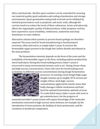 5
Africa and Australia . Bacillus spore numbers can be controlled by ensuring
raw material quality, good sanitation and cooling of production and storage
environments. Spore germination and growth in bread can be inhibited by
chemical preservatives such as propionic and acetic acids, although the
current trend is to reduce the levels of these substances. Acetic acid adversely
affects the organoleptic quality of baked products, while propionic acid has
been reported to cause irritability, restlessness, inattention and sleep
disturbance in some children
Alternative antimicrobial systems to prevent bread spoilage are therefore
required. The yeast used for bread manufacturing is Saccharomyces
cerevisiae, often referred to as simply baker’s yeast. It converts the
fermentable sugars present in the dough into carbon dioxide and ethanol as
the main products.
The fermentation intensity depends on the form of the yeast and the
availability of fermentable sugars in the flour, including maltose produced by
starch hydrolysis. During the bread-making process, baker's yeast is
uncovered to many environmental stresses such as air- drying, freeze–thaw,
and high-sucrose concentrations. Yeast cells worn for bread making must
acclimatize to different sucrose concentrations during dough-fermentation
processes. In exacting, sweet dough (high-sugar
dough) contains up to roughly 30 % sucrose per
weight of flour. Such high- sucrose
concentrations apply harsh osmotic stress that
badly damages cellular mechanism and hold
back the optimal fermentation aptitude of yeast.
To evade lethal injury, baker's yeast cells want to
get osmotolerance, but the progress of
osmotolerant baker's yeast strains will require knowledge of the molecular
mechanism concerned in high-sucrose stress lenience, for example, by the
introduction of stress proteins, the buildup of stress protectants, and the
variations in membrane composition.
 