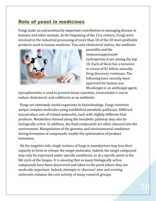 50
Role of yeast in medicines
Fungi make an extraordinarily important contribution to managing disease in
humans and other animals. At the beginning of the 21st century, Fungi were
involved in the industrial processing of more than 10 of the 20 most profitable
products used in human medicine. Two anti-cholesterol statins, the antibiotic
penicillin and the
immunosuppressant
cyclosporine A are among the top
10. Each of these has a turnover
in excess of $1 billion annually.
Drug discovery continues. The
following have recently been
approved for human use:
Micafungin is an antifungal agent;
mycophenolate is used to prevent tissue rejection; rosuvastatin is use to
reduce cholesterol; and cefditoren as an antibiotic.
Fungi are extremely useful organisms in biotechnology. Fungi construct
unique complex molecules using established metabolic pathways. Different
taxa produce sets of related molecules, each with slightly different final
products. Metabolites formed along the metabolic pathway may also be
biologically active. In addition, the final compounds are often released into the
environment. Manipulation of the genome, and environmental conditions
during formation of compounds, enable the optimization of product
formation.
On the negative side, single isolates of fungi in manufacture may lose their
capacity to form or release the target molecules. Indeed, the target compound
may only be expressed under specific conditions, or at a specific point in the
life cycle of the fungus. It is amazing that so many biologically active
compounds have been discovered and taken to the point where they are
medically important. Indeed, attempts to 'discover' new and exciting
molecules remains the core activity of many research groups.
 