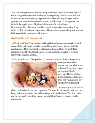51
The role of fungi was established early in history. Yeasts have been used in
the making of bread and alcohol since the beginning of civilization. LINK In
modern times, the discovery of penicillin marked the beginning of a new
approach to microbial diseases in human health. More recent approaches
include the application of hydrophobias to surfaces leading to
biocompatibility of implants, and to emulsion formation improving drug
delivery. The established importance of fungi is being expanding way beyond
their capacity to transform and protect.
Antibiotics From yeast
In 1941, penicillin from the fungus Penicillium chrysogenum was first used
successfully to treat an infection caused by a bacterium. Use of penicillin
revolutionized the treatment of pathogenic disease. Many formally fatal
diseases caused by bacteria became treatable, and new forms of medical
intervention were possible.
When penicillin was first produced, the concentration of active ingredient
was approximately 1
microgram per ml of broth
solution. Today, improved
strains and highly
developed fermentation
technologies produce more
than 700 micrograms per
ml of active ingredient.
In the early broths, several
closely related molecules were present. These molecules are beta lactam rings
fused to five-membered thiazolidine rings, with a side chain. The side chain
can be chemically modified to provide slightly different properties to the
compound.
 