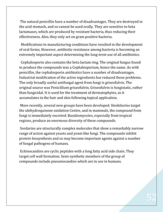 52
The natural penicillin have a number of disadvantages. They are destroyed in
the acid stomach, and so cannot be used orally. They are sensitive to beta
lactamases, which are produced by resistant bacteria, thus reducing their
effectiveness. Also, they only act on gram positive bacteria.
Modifications to manufacturing conditions have resulted in the development
of oral forms. However, antibiotic resistance among bacteria is becoming an
extremely important aspect determining the long-term use of all antibiotics.
Cephalosporin also contains the beta lactam ring. The original fungus found
to produce the compounds was a Cephalosporium, hence the name. As with
penicillin, the cephalosporin antibiotics have a number of disadvantages.
Industrial modification of the active ingredients has reduced these problems.
The only broadly useful antifungal agent from fungi is griseofulvin. The
original source was Penicillium griseofulvin. Griseofulvin is fungistatic, rather
than fungicidal. It is used for the treatment of dermatophytes, as it
accumulates in the hair and skin following topical application.
More recently, several new groups have been developed. Strobilurins target
the ubihydroquinone oxidation Centre, and in mammals, the compound from
fungi is immediately excreted. Basidiomycetes, especially from tropical
regions, produce an enormous diversity of these compounds.
Sordarins are structurally complex molecules that show a remarkably narrow
range of action against yeasts and yeast-like fungi. The compounds inhibit
protein biosynthesis and so may become important agents against a number
of fungal pathogens of humans.
Echinocandins are cyclic peptides with a long fatty acid side chain. They
target cell wall formation. Semi-synthetic members of the group of
compounds include pneumocandins which are in use in humans.
 