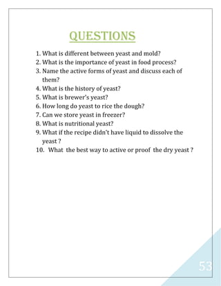 53
Questions
1. What is different between yeast and mold?
2. What is the importance of yeast in food process?
3. Name the active forms of yeast and discuss each of
them?
4. What is the history of yeast?
5. What is brewer’s yeast?
6. How long do yeast to rice the dough?
7. Can we store yeast in freezer?
8. What is nutritional yeast?
9. What if the recipe didn’t have liquid to dissolve the
yeast ?
10. What the best way to active or proof the dry yeast ?
 