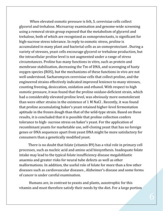 6
When elevated osmotic pressure is felt, S. cerevisiae cells collect
glycerol and trehalose. Microarray examination and genome-wide screening
using a removal strain group exposed that the metabolism of glycerol and
trehalose, both of which are recognized as osmoprotectants, is significant for
high-sucrose stress tolerance. In reply to osmotic stress, proline is
accumulated in many plant and bacterial cells as an osmoprotectant . During a
variety of stresses, yeast cells encourage glycerol or trehalose production, but
the intracellular proline level is not augmented under a range of stress
circumstances. Proline has many functions in vitro, such as protein and
membrane stabilization, decreasing the Tm of DNA, and scavenging of hasty
oxygen species (ROS), but the mechanisms of these functions in vivo are not
well understood. Sacharomyces cerevisiae cells that collect proline, and the
engineered strains effectively indicated improved lenience to many stresses,
counting freezing, desiccation, oxidation and ethanol. With respect to high
osmotic pressure, it was found that the proline oxidase-deficient strain, which
had a considerably elevated proline level, was obviously more osmotolerant
than were other strains in the existence of 1 M NaCl . Recently, it was found
that proline accumulating baker's yeast retained higher-level fermentation
aptitude in the frozen dough than that of the wild-type strain. Based on these
results, it is concluded that it is possible that proline collection confers
tolerance to high- sucrose stress on baker's yeast. For the application of
recombinant yeasts for marketable use, self-cloning yeast that has no foreign
genes or DNA sequences apart from yeast DNA might be more satisfactory for
consumers than a genetically modified yeast.
There is no doubt that folate (vitamin B9) has a vital role in primary cell
processes, such as nucleic acid and amino acid biosynthesis. Inadequate folate
intake may lead to the typical folate insufficiency disease megaloblastic
anaemia and greater risks for neural tube defects as well as other
malformations. In addition, the useful role of folate for more than a few other
diseases such as cardiovascular diseases , Alzheimer's disease and some forms
of cancer is under careful examination.
Humans are, in contrast to yeasts and plants, auxotrophic for this
vitamin and must therefore satisfy their needs by the diet. For a large portion
 