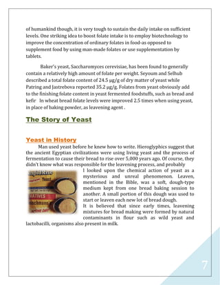 7
of humankind though, it is very tough to sustain the daily intake on sufficient
levels. One striking idea to boost folate intake is to employ biotechnology to
improve the concentration of ordinary folates in food-as opposed to
supplement food by using man-made folates or use supplementation by
tablets.
Baker's yeast, Saccharomyces cerevisiae, has been found to generally
contain a relatively high amount of folate per weight. Seyoum and Selhub
described a total folate content of 24.5 µg/g of dry matter of yeast while
Patring and Jastrebova reported 35.2 µg/g. Folates from yeast obviously add
to the finishing folate content in yeast fermented foodstuffs, such as bread and
kefir In wheat bread folate levels were improved 2.5 times when using yeast,
in place of baking powder, as leavening agent .
The Story of Yeast
Yeast in History
Man used yeast before he knew how to write. Hieroglyphics suggest that
the ancient Egyptian civilizations were using living yeast and the process of
fermentation to cause their bread to rise over 5,000 years ago. Of course, they
didn’t know what was responsible for the leavening process, and probably
l looked upon the chemical action of yeast as a
mysterious and unreal phenomenon. Leaven,
mentioned in the Bible, was a soft, dough-type
medium kept from one bread baking session to
another. A small portion of this dough was used to
start or leaven each new lot of bread dough.
It is believed that since early times, leavening
mixtures for bread making were formed by natural
contaminants in flour such as wild yeast and
lactobacilli, organisms also present in milk.
 