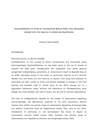 Phytoremediation of Crude Oil Contaminated Marine Water with Halophytes
endowed with the Capacity to Catabolize Naphthalene
Kalyani Rajalingham
Introduction
Petroleum Spills in Marine Systems
Bioremediation is the process by which contaminants are eliminated using
microorganisms. Phytoremediation, on the other hand, is the use of plants to
achieve the same goal. Contaminants are classified into three general
categories: biodegradable, persistent, or recalcitrant (hard to degrade) (Dua et
al. 2002). Petroleum spills in the ocean in particular results in (i) a barrier
between air, and water, (ii) and toxicity to aquatic life. Long term exposure to
petroleum has been linked to liver, and kidney diseases, to damage to the bone
marrow, and elevated risk of cancer (Jain et al., 2011). Though oil is a
degradable substance, often, without the assistance of bioremediation, much
damage can ensue between the time of spill, and the end of natural degradation.
The rate of biodegradation depends on the number of hydrocarbon degrading
microorganisms, the degradation capacity of the said population, abiotic
factors that affect the growth rates of hydrocarbon degrading microorganisms,
and abiotic conditions (such as temperature) (Atlas, 1991, Jain et al., 2011).
Persistence of petroleum in the environment was found to depend on
hydrocarbon mixture itself (Atlas, 1991). Further, the various types of
hydrocarbons are degraded by distinct microorganisms (Atlas, 1991).
 