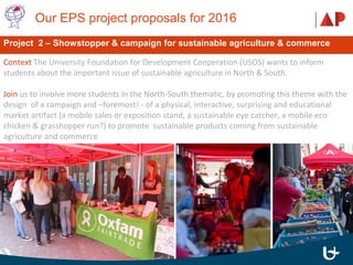  Our EPS project proposals for 2016 
Context The University Foundation for Development Cooperation (USOS) wants to inform
students about the important issue of sustainable agriculture in North & South.
Join us to involve more students in the North-South thematic, by promoting this theme with the
design of a campaign and –foremost! - of a physical, interactive, surprising and educational
market artifact (a mobile sales or exposition stand, a sustainable eye catcher, a mobile eco
chicken & grasshopper run?) to promote sustainable products coming from sustainable
agriculture and commerce
Project 2 – Showstopper & campaign for sustainable agriculture & commerce
 