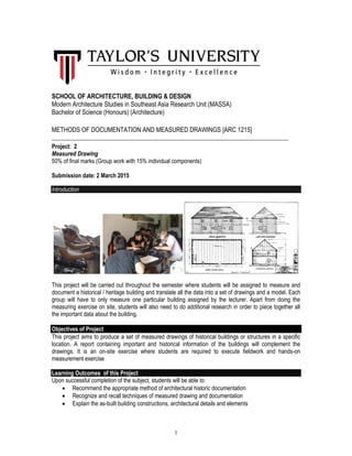 1
SCHOOL OF ARCHITECTURE, BUILDING & DESIGN
Modern Architecture Studies in Southeast Asia Research Unit (MASSA)
Bachelor of Science (Honours) (Architecture)
METHODS OF DOCUMENTATION AND MEASURED DRAWINGS [ARC 1215]
__________________________________________________________________________________
Project: 2
Measured Drawing
50% of final marks (Group work with 15% individual components)
Submission date: 2 March 2015
Introduction
This project will be carried out throughout the semester where students will be assigned to measure and
document a historical / heritage building and translate all the data into a set of drawings and a model. Each
group will have to only measure one particular building assigned by the lecturer. Apart from doing the
measuring exercise on site, students will also need to do additional research in order to piece together all
the important data about the building.
Objectives of Project
This project aims to produce a set of measured drawings of historical buildings or structures in a specific
location. A report containing important and historical information of the buildings will complement the
drawings. It is an on-site exercise where students are required to execute fieldwork and hands-on
measurement exercise
Learning Outcomes of this Project
Upon successful completion of the subject, students will be able to:
 Recommend the appropriate method of architectural historic documentation
 Recognize and recall techniques of measured drawing and documentation
 Explain the as-built building constructions, architectural details and elements
 