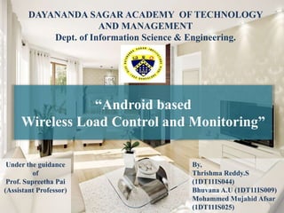“Android based
Wireless Load Control and Monitoring”
DAYANANDA SAGAR ACADEMY OF TECHNOLOGY
AND MANAGEMENT
Dept. of Information Science & Engineering.
By,
Thrishma Reddy.S
(1DT11IS044)
Bhuvana A.U (1DT11IS009)
Mohammed Mujahid Afsar
(1DT11IS025)
Under the guidance
of
Prof. Supreetha Pai
(Assistant Professor)
 