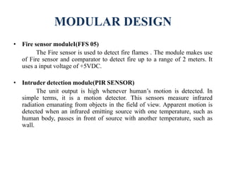 MODULAR DESIGN
• Fire sensor moduleI(FFS 05)
The Fire sensor is used to detect fire flames . The module makes use
of Fire sensor and comparator to detect fire up to a range of 2 meters. It
uses a input voltage of +5VDC.
• Intruder detection module(PIR SENSOR)
The unit output is high whenever human’s motion is detected. In
simple terms, it is a motion detector. This sensors measure infrared
radiation emanating from objects in the field of view. Apparent motion is
detected when an infrared emitting source with one temperature, such as
human body, passes in front of source with another temperature, such as
wall.
 