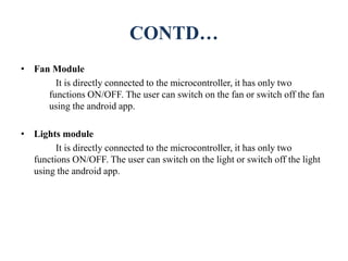 CONTD…
• Fan Module
It is directly connected to the microcontroller, it has only two
functions ON/OFF. The user can switch on the fan or switch off the fan
using the android app.
• Lights module
It is directly connected to the microcontroller, it has only two
functions ON/OFF. The user can switch on the light or switch off the light
using the android app.
 