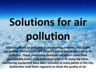 Solutions for air
pollution
Solution efforts on pollution is always a big problem. This is why
prevention interventions are always a better way of controlling air
pollution. These prevention methods can either come from
government (laws) or by individual actions. In many big cities,
monitoring equipment have been installed at many points in the city.
Authorities read them regularly to check the quality of air.
 