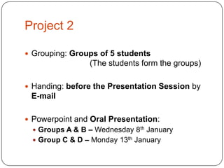 Project 2
 Grouping: Groups of 5 students

(The students form the groups)
 Handing: before the Presentation Session by

E-mail
 Powerpoint and Oral Presentation:
 Groups A & B – Wednesday 8th January
 Group C & D – Monday 13th January

 