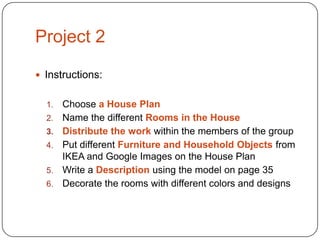 Project 2
 Instructions:
1.
2.
3.
4.
5.
6.

Choose a House Plan
Name the different Rooms in the House
Distribute the work within the members of the group
Put different Furniture and Household Objects from
IKEA and Google Images on the House Plan
Write a Description using the model on page 35
Decorate the rooms with different colors and designs

 