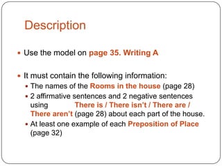 Description
 Use the model on page 35. Writing A
 It must contain the following information:
 The names of the Rooms in the house (page 28)

 2 affirmative sentences and 2 negative sentences

using
There is / There isn’t / There are /
There aren’t (page 28) about each part of the house.
 At least one example of each Preposition of Place
(page 32)

 