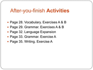 After-you-finish Activities
 Page 28. Vocabulary. Exercises A & B
 Page 29. Grammar. Exercises A & B
 Page 32. Language Expansion
 Page 33. Grammar. Exercise A

 Page 35. Writing. Exercise A

 