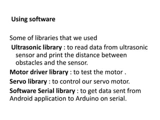 Using software
Some of libraries that we used
Ultrasonic library : to read data from ultrasonic
sensor and print the distance between
obstacles and the sensor.
Motor driver library : to test the motor .
Servo library : to control our servo motor.
Software Serial library : to get data sent from
Android application to Arduino on serial.
 