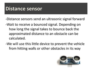 -Distance sensors send an ultrasonic signal forward
-Wait to receive a bounced signal. Depending on
how long the signal takes to bounce back the
approximated distance to an obstacle can be
calculated.
-We will use this little device to prevent the vehicle
from hitting walls or other obstacles in its way
Distance sensor
 