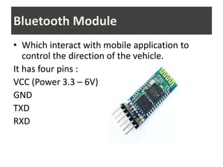 • Which interact with mobile application to
control the direction of the vehicle.
It has four pins :
VCC (Power 3.3 – 6V)
GND
TXD
RXD
Bluetooth Module
 