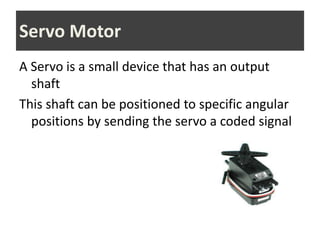 A Servo is a small device that has an output
shaft
This shaft can be positioned to specific angular
positions by sending the servo a coded signal
Servo Motor
 