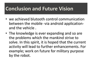 Conclusion and Future Vision
• we achieved blutooth control communication
between the mobile -via android application-
and the vehicle .
• The knowledge is ever expanding and so are
the problems which the mankind strive to
solve. In this spirit, it is hoped that the current
activity will lead to further enhancements. For
example; work on future for military purpose
by the robot.
 