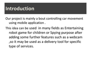 Introduction
Our project is mainly a bout controlling car movement
using mobile application .
This idea can be used in many fields as Entertaining
robot game for children or Spying purpose after
adding some further features such as a webcam
,so it may be used as a delivery tool for specific
type of services.
 