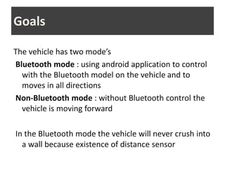 Goals
The vehicle has two mode’s
Bluetooth mode : using android application to control
with the Bluetooth model on the vehicle and to
moves in all directions
Non-Bluetooth mode : without Bluetooth control the
vehicle is moving forward
In the Bluetooth mode the vehicle will never crush into
a wall because existence of distance sensor
 
