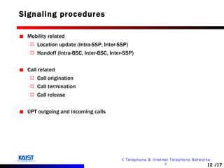 Signaling procedures Mobility related Location update (Intra-SSP, Inter-SSP) Handoff (Intra-BSC, Inter-BSC, Inter-SSP) Call related Call origination Call termination Call release UPT outgoing and incoming calls 