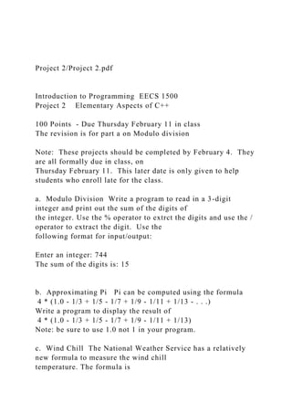 Project 2/Project 2.pdf
Introduction to Programming EECS 1500
Project 2 Elementary Aspects of C++
100 Points - Due Thursday February 11 in class
The revision is for part a on Modulo division
Note: These projects should be completed by February 4. They
are all formally due in class, on
Thursday February 11. This later date is only given to help
students who enroll late for the class.
a. Modulo Division Write a program to read in a 3-digit
integer and print out the sum of the digits of
the integer. Use the % operator to extrct the digits and use the /
operator to extract the digit. Use the
following format for input/output:
Enter an integer: 744
The sum of the digits is: 15
b. Approximating Pi Pi can be computed using the formula
4 * (1.0 - 1/3 + 1/5 - 1/7 + 1/9 - 1/11 + 1/13 - . . .)
Write a program to display the result of
4 * (1.0 - 1/3 + 1/5 - 1/7 + 1/9 - 1/11 + 1/13)
Note: be sure to use 1.0 not 1 in your program.
c. Wind Chill The National Weather Service has a relatively
new formula to measure the wind chill
temperature. The formula is
 